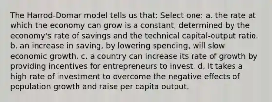 The Harrod-Domar model tells us that: Select one: a. the rate at which the economy can grow is a constant, determined by the economy's rate of savings and the technical capital-output ratio. b. an increase in saving, by lowering spending, will slow economic growth. c. a country can increase its rate of growth by providing incentives for entrepreneurs to invest. d. it takes a high rate of investment to overcome the negative effects of population growth and raise per capita output.