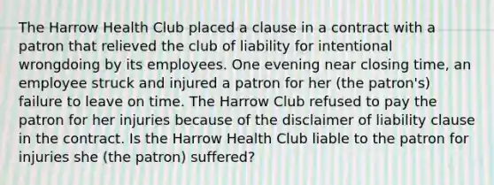 The Harrow Health Club placed a clause in a contract with a patron that relieved the club of liability for intentional wrongdoing by its employees. One evening near closing time, an employee struck and injured a patron for her (the patron's) failure to leave on time. The Harrow Club refused to pay the patron for her injuries because of the disclaimer of liability clause in the contract. Is the Harrow Health Club liable to the patron for injuries she (the patron) suffered?