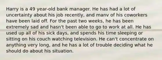 Harry is a 49 year-old bank manager. He has had a lot of uncertainty about his job recently, and manv of his coworkers have been laid off. For the past two weeks, he has been extremely sad and hasn't been able to go to work at all. He has used up all of his sick days, and spends his time sleeping or sitting on his couch watching television. He can't concentrate on anything very long, and he has a lot of trouble deciding what he should do about his situation.