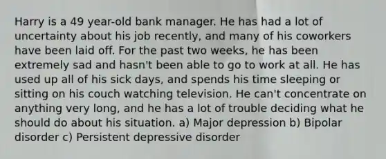 Harry is a 49 year-old bank manager. He has had a lot of uncertainty about his job recently, and many of his coworkers have been laid off. For the past two weeks, he has been extremely sad and hasn't been able to go to work at all. He has used up all of his sick days, and spends his time sleeping or sitting on his couch watching television. He can't concentrate on anything very long, and he has a lot of trouble deciding what he should do about his situation. a) Major depression b) Bipolar disorder c) Persistent depressive disorder