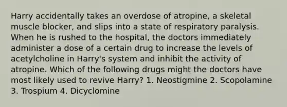 Harry accidentally takes an overdose of atropine, a skeletal muscle blocker, and slips into a state of respiratory paralysis. When he is rushed to the hospital, the doctors immediately administer a dose of a certain drug to increase the levels of acetylcholine in Harry's system and inhibit the activity of atropine. Which of the following drugs might the doctors have most likely used to revive Harry? 1. Neostigmine 2. Scopolamine 3. Trospium 4. Dicyclomine