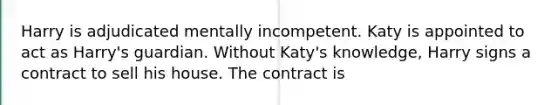 Harry is adjudicated mentally incompetent. Katy is appointed to act as Harry's guardian. Without Katy's knowledge, Harry signs a contract to sell his house. The contract is