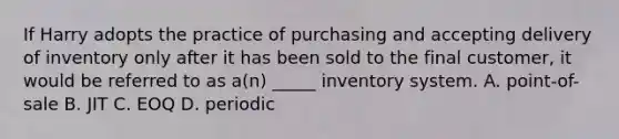 If Harry adopts the practice of purchasing and accepting delivery of inventory only after it has been sold to the final customer, it would be referred to as a(n) _____ inventory system. A. point-of-sale B. JIT C. EOQ D. periodic