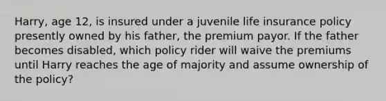 Harry, age 12, is insured under a juvenile life insurance policy presently owned by his father, the premium payor. If the father becomes disabled, which policy rider will waive the premiums until Harry reaches the age of majority and assume ownership of the policy?