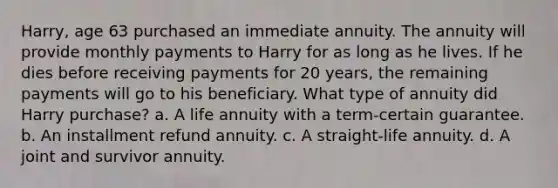 Harry, age 63 purchased an immediate annuity. The annuity will provide monthly payments to Harry for as long as he lives. If he dies before receiving payments for 20 years, the remaining payments will go to his beneficiary. What type of annuity did Harry purchase? a. A life annuity with a term-certain guarantee. b. An installment refund annuity. c. A straight-life annuity. d. A joint and survivor annuity.