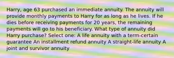 Harry, age 63 purchased an immediate annuity. The annuity will provide monthly payments to Harry for as long as he lives. If he dies before receiving payments for 20 years, the remaining payments will go to his beneficiary. What type of annuity did Harry purchase? Select one: A life annuity with a term-certain guarantee An installment refund annuity A straight-life annuity A joint and survivor annuity