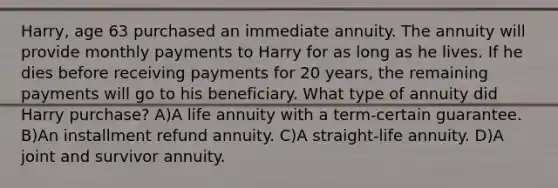 Harry, age 63 purchased an immediate annuity. The annuity will provide monthly payments to Harry for as long as he lives. If he dies before receiving payments for 20 years, the remaining payments will go to his beneficiary. What type of annuity did Harry purchase? A)A life annuity with a term-certain guarantee. B)An installment refund annuity. C)A straight-life annuity. D)A joint and survivor annuity.