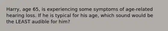 Harry, age 65, is experiencing some symptoms of age-related hearing loss. If he is typical for his age, which sound would be the LEAST audible for him?