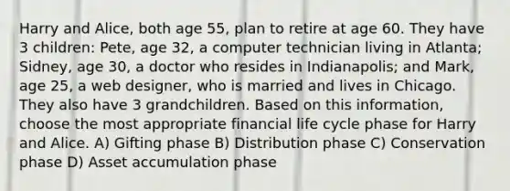 Harry and Alice, both age 55, plan to retire at age 60. They have 3 children: Pete, age 32, a computer technician living in Atlanta; Sidney, age 30, a doctor who resides in Indianapolis; and Mark, age 25, a web designer, who is married and lives in Chicago. They also have 3 grandchildren. Based on this information, choose the most appropriate financial life cycle phase for Harry and Alice. A) Gifting phase B) Distribution phase C) Conservation phase D) Asset accumulation phase