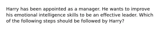 Harry has been appointed as a manager. He wants to improve his emotional intelligence skills to be an effective leader. Which of the following steps should be followed by Harry?