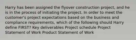 Harry has been assigned the flyover construction project, and he is in the process of initiating the project. In order to meet the customer's project expectations based on the business and compliance requirements, which of the following should Harry define FIRST? Key deliverables Project schedule Project Statement of Work Product Statement of Work