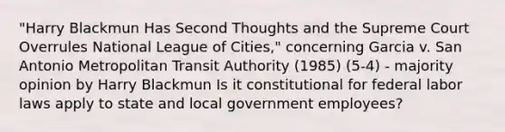 "Harry Blackmun Has Second Thoughts and the Supreme Court Overrules National League of Cities," concerning Garcia v. San Antonio Metropolitan Transit Authority (1985) (5-4) - majority opinion by Harry Blackmun Is it constitutional for federal labor laws apply to state and local government employees?