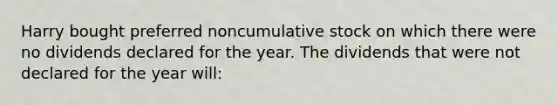 Harry bought preferred noncumulative stock on which there were no dividends declared for the year. The dividends that were not declared for the year will: