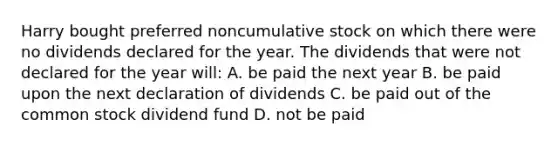 Harry bought preferred noncumulative stock on which there were no dividends declared for the year. The dividends that were not declared for the year will: A. be paid the next year B. be paid upon the next declaration of dividends C. be paid out of the common stock dividend fund D. not be paid