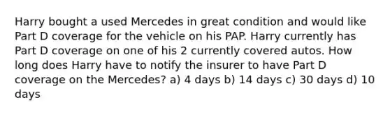 Harry bought a used Mercedes in great condition and would like Part D coverage for the vehicle on his PAP. Harry currently has Part D coverage on one of his 2 currently covered autos. How long does Harry have to notify the insurer to have Part D coverage on the Mercedes? a) 4 days b) 14 days c) 30 days d) 10 days