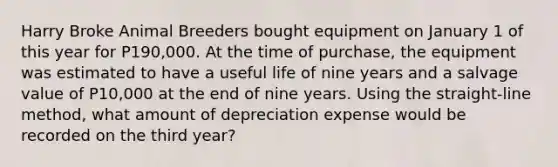 Harry Broke Animal Breeders bought equipment on January 1 of this year for P190,000. At the time of purchase, the equipment was estimated to have a useful life of nine years and a salvage value of P10,000 at the end of nine years. Using the straight-line method, what amount of depreciation expense would be recorded on the third year?