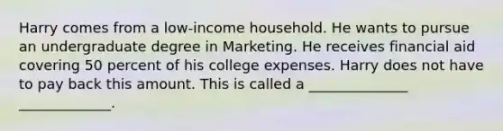 Harry comes from a low-income household. He wants to pursue an undergraduate degree in Marketing. He receives financial aid covering 50 percent of his college expenses. Harry does not have to pay back this amount. This is called a ______________ _____________.