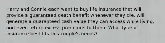 Harry and Connie each want to buy life insurance that will provide a guaranteed death benefit whenever they die, will generate a guaranteed cash value they can access while living, and even return excess premiums to them. What type of insurance best fits this couple's needs?