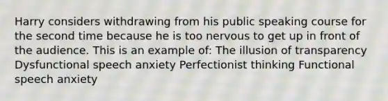 Harry considers withdrawing from his public speaking course for the second time because he is too nervous to get up in front of the audience. This is an example of: The illusion of transparency Dysfunctional speech anxiety Perfectionist thinking Functional speech anxiety