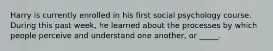 Harry is currently enrolled in his first social psychology course. During this past week, he learned about the processes by which people perceive and understand one another, or _____.