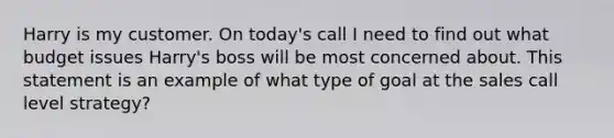 Harry is my customer. On today's call I need to find out what budget issues Harry's boss will be most concerned about. This statement is an example of what type of goal at the sales call level strategy?