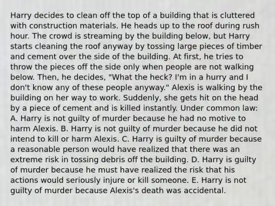 Harry decides to clean off the top of a building that is cluttered with construction materials. He heads up to the roof during rush hour. The crowd is streaming by the building below, but Harry starts cleaning the roof anyway by tossing large pieces of timber and cement over the side of the building. At first, he tries to throw the pieces off the side only when people are not walking below. Then, he decides, "What the heck? I'm in a hurry and I don't know any of these people anyway." Alexis is walking by the building on her way to work. Suddenly, she gets hit on the head by a piece of cement and is killed instantly. Under common law: A. Harry is not guilty of murder because he had no motive to harm Alexis. B. Harry is not guilty of murder because he did not intend to kill or harm Alexis. C. Harry is guilty of murder because a reasonable person would have realized that there was an extreme risk in tossing debris off the building. D. Harry is guilty of murder because he must have realized the risk that his actions would seriously injure or kill someone. E. Harry is not guilty of murder because Alexis's death was accidental.