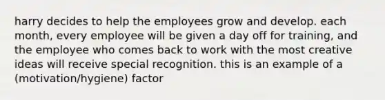 harry decides to help the employees grow and develop. each month, every employee will be given a day off for training, and the employee who comes back to work with the most creative ideas will receive special recognition. this is an example of a (motivation/hygiene) factor