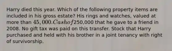 Harry died this year. Which of the following property items are included in his gross estate? His rings and watches, valued at more than 45,000. Cash of250,000 that he gave to a friend in 2008. No gift tax was paid on this transfer. Stock that Harry purchased and held with his brother in a joint tenancy with right of survivorship.