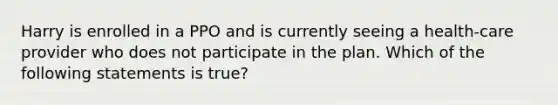 Harry is enrolled in a PPO and is currently seeing a health-care provider who does not participate in the plan. Which of the following statements is true?