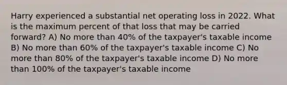 Harry experienced a substantial net operating loss in 2022. What is the maximum percent of that loss that may be carried forward? A) No more than 40% of the taxpayer's taxable income B) No more than 60% of the taxpayer's taxable income C) No more than 80% of the taxpayer's taxable income D) No more than 100% of the taxpayer's taxable income