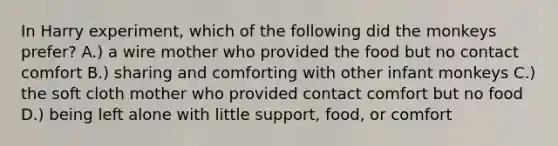 In Harry experiment, which of the following did the monkeys prefer? A.) a wire mother who provided the food but no contact comfort B.) sharing and comforting with other infant monkeys C.) the soft cloth mother who provided contact comfort but no food D.) being left alone with little support, food, or comfort