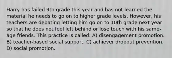 Harry has failed 9th grade this year and has not learned the material he needs to go on to higher grade levels. However, his teachers are debating letting him go on to 10th grade next year so that he does not feel left behind or lose touch with his same-age friends. This practice is called: A) disengagement promotion. B) teacher-based social support. C) achiever dropout prevention. D) social promotion.