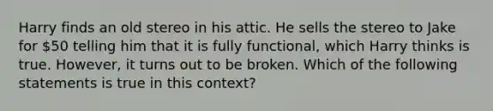 Harry finds an old stereo in his attic. He sells the stereo to Jake for 50 telling him that it is fully functional, which Harry thinks is true. However, it turns out to be broken. Which of the following statements is true in this context?