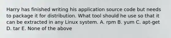 Harry has finished writing his application source code but needs to package it for distribution. What tool should he use so that it can be extracted in any Linux system. A. rpm B. yum C. apt-get D. tar E. None of the above