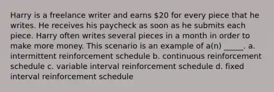 Harry is a freelance writer and earns 20 for every piece that he writes. He receives his paycheck as soon as he submits each piece. Harry often writes several pieces in a month in order to make more money. This scenario is an example of a(n) _____. a. intermittent reinforcement schedule b. continuous reinforcement schedule c. variable interval reinforcement schedule d. fixed interval reinforcement schedule