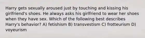 Harry gets sexually aroused just by touching and kissing his girlfriend's shoes. He always asks his girlfriend to wear her shoes when they have sex. Which of the following best describes Harry's behavior? A) fetishism B) transvestism C) frotteurism D) voyeurism