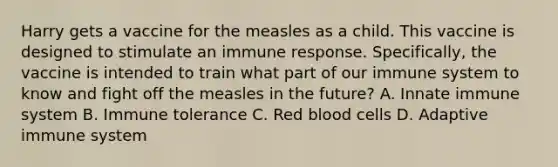 Harry gets a vaccine for the measles as a child. This vaccine is designed to stimulate an immune response. Specifically, the vaccine is intended to train what part of our immune system to know and fight off the measles in the future? A. Innate immune system B. Immune tolerance C. Red blood cells D. Adaptive immune system