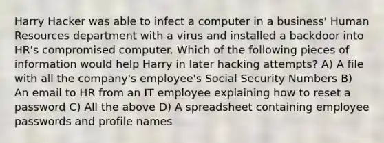 Harry Hacker was able to infect a computer in a business' Human Resources department with a virus and installed a backdoor into HR's compromised computer. Which of the following pieces of information would help Harry in later hacking attempts? A) A file with all the company's employee's Social Security Numbers B) An email to HR from an IT employee explaining how to reset a password C) All the above D) A spreadsheet containing employee passwords and profile names