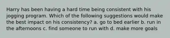 Harry has been having a hard time being consistent with his jogging program. Which of the following suggestions would make the best impact on his consistency? a. go to bed earlier b. run in the afternoons c. find someone to run with d. make more goals