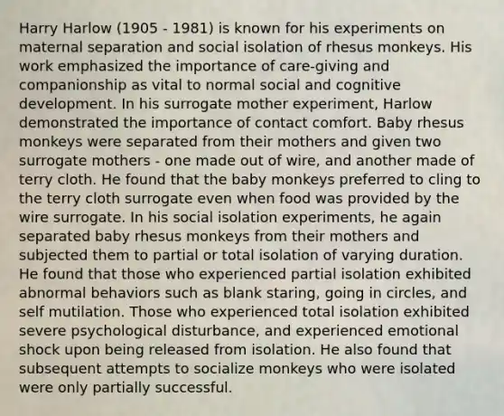 Harry Harlow (1905 - 1981) is known for his experiments on maternal separation and social isolation of rhesus monkeys. His work emphasized the importance of care-giving and companionship as vital to normal social and cognitive development. In his surrogate mother experiment, Harlow demonstrated the importance of contact comfort. Baby rhesus monkeys were separated from their mothers and given two surrogate mothers - one made out of wire, and another made of terry cloth. He found that the baby monkeys preferred to cling to the terry cloth surrogate even when food was provided by the wire surrogate. In his social isolation experiments, he again separated baby rhesus monkeys from their mothers and subjected them to partial or total isolation of varying duration. He found that those who experienced partial isolation exhibited abnormal behaviors such as blank staring, going in circles, and self mutilation. Those who experienced total isolation exhibited severe psychological disturbance, and experienced emotional shock upon being released from isolation. He also found that subsequent attempts to socialize monkeys who were isolated were only partially successful.