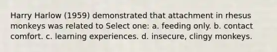 Harry Harlow (1959) demonstrated that attachment in rhesus monkeys was related to Select one: a. feeding only. b. contact comfort. c. learning experiences. d. insecure, clingy monkeys.