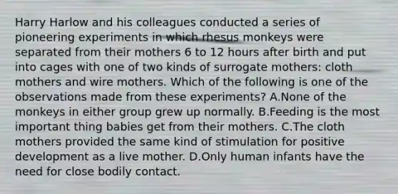 Harry Harlow and his colleagues conducted a series of pioneering experiments in which rhesus monkeys were separated from their mothers 6 to 12 hours after birth and put into cages with one of two kinds of surrogate mothers: cloth mothers and wire mothers. Which of the following is one of the observations made from these experiments? A.None of the monkeys in either group grew up normally. B.Feeding is the most important thing babies get from their mothers. C.The cloth mothers provided the same kind of stimulation for positive development as a live mother. D.Only human infants have the need for close bodily contact.