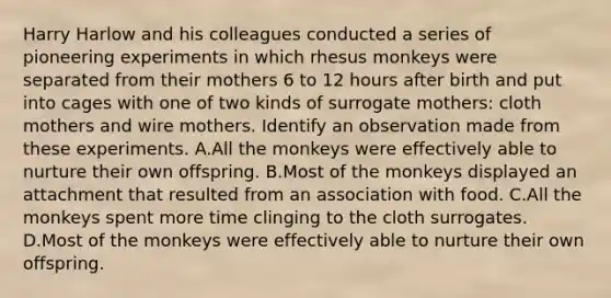 Harry Harlow and his colleagues conducted a series of pioneering experiments in which rhesus monkeys were separated from their mothers 6 to 12 hours after birth and put into cages with one of two kinds of surrogate mothers: cloth mothers and wire mothers. Identify an observation made from these experiments. A.All the monkeys were effectively able to nurture their own offspring. B.Most of the monkeys displayed an attachment that resulted from an association with food. C.All the monkeys spent more time clinging to the cloth surrogates. D.Most of the monkeys were effectively able to nurture their own offspring.