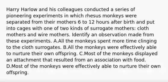 Harry Harlow and his colleagues conducted a series of pioneering experiments in which rhesus monkeys were separated from their mothers 6 to 12 hours after birth and put into cages with one of two kinds of surrogate mothers: cloth mothers and wire mothers. Identify an observation made from these experiments. A.All the monkeys spent more time clinging to the cloth surrogates. B.All the monkeys were effectively able to nurture their own offspring. C.Most of the monkeys displayed an attachment that resulted from an association with food. D.Most of the monkeys were effectively able to nurture their own offspring.