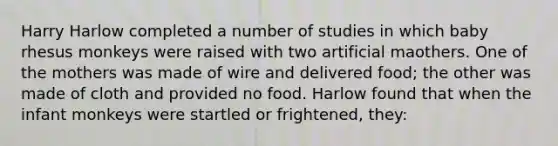 Harry Harlow completed a number of studies in which baby rhesus monkeys were raised with two artificial maothers. One of the mothers was made of wire and delivered food; the other was made of cloth and provided no food. Harlow found that when the infant monkeys were startled or frightened, they: