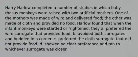 Harry Harlow completed a number of studies in which baby rhesus monkeys were raised with two artificial mothers. One of the mothers was made of wire and delivered food; the other was made of cloth and provided no food. Harlow found that when the infant monkeys were startled or frightened, they a. preferred the wire surrogate that provided food. b. avoided both surrogates and huddled in a corner. c. preferred the cloth surrogate that did not provide food. d. showed no clear preference and ran to whichever surrogate was closer.