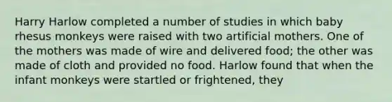 Harry Harlow completed a number of studies in which baby rhesus monkeys were raised with two artificial mothers. One of the mothers was made of wire and delivered food; the other was made of cloth and provided no food. Harlow found that when the infant monkeys were startled or frightened, they