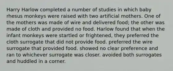 Harry Harlow completed a number of studies in which baby rhesus monkeys were raised with two artificial mothers. One of the mothers was made of wire and delivered food; the other was made of cloth and provided no food. Harlow found that when the infant monkeys were startled or frightened, they preferred the cloth surrogate that did not provide food. preferred the wire surrogate that provided food. showed no clear preference and ran to whichever surrogate was closer. avoided both surrogates and huddled in a corner.