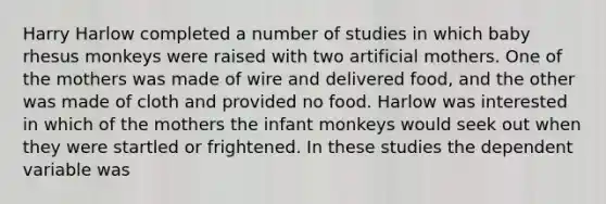 Harry Harlow completed a number of studies in which baby rhesus monkeys were raised with two artificial mothers. One of the mothers was made of wire and delivered food, and the other was made of cloth and provided no food. Harlow was interested in which of the mothers the infant monkeys would seek out when they were startled or frightened. In these studies the dependent variable was