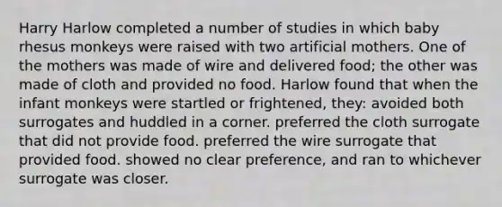 Harry Harlow completed a number of studies in which baby rhesus monkeys were raised with two artificial mothers. One of the mothers was made of wire and delivered food; the other was made of cloth and provided no food. Harlow found that when the infant monkeys were startled or frightened, they: avoided both surrogates and huddled in a corner. preferred the cloth surrogate that did not provide food. preferred the wire surrogate that provided food. showed no clear preference, and ran to whichever surrogate was closer.
